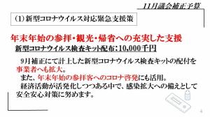 １．新型コロナウイルス対応緊急支援策　年末年始の参拝・観光・帰省への充実した支援　新型コロナウイルス検査キット配布：10,000千円　9月補正にて計上した新型コロナウイルス検査キットの配付を事業者へも拡大。また、年末年始の参拝客へのコロナ啓発にも活用。経済活動が活発化しつつある中で、感染拡大への備えとして安全安心対策に努めます。