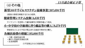 ４．その他　新型コロナウイルスワクチン接種事業：307,698千円　3回目の接種を実施するための経費。健康管理システム改修：4,830千円　マイナンバーを活用して健診結果等の情報を個人へ提供。小・中学校の学級増に伴う備品等の購入：9,279千円　学級増などにより不足が見込まれる備品や教材等の購入。各種扶助費の増額：195,000千円・介護・訓練等給付費・障がい児通所支援給付費・生活保護費の不足見込み分の増額補正。