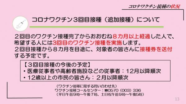 コロナワクチン3回目接種（追加接種）について２回目のワクチン接種完了からおおむね８カ月以上経過した人で、希望する人には3回目のワクチン接種を実施します。２回目接種から８カ月を目途に、対象者の皆さんに接種券を送付する予定です。【３回目接種の今後の予定】・医療従事者や高齢者施設などの従事者：12月以降順次・12歳以上の市民の皆さん：２月以降順次（ワクチン接種に関する問い合わせ先）ワクチン接種コールセンター：電話番号0570（003）336（平日午前９時～午後７時、土日祝午前９時～午後5時）