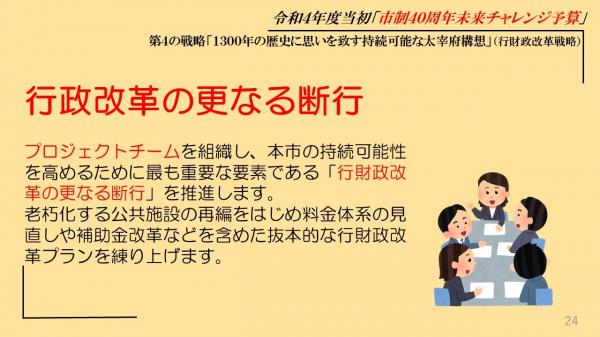 行政改革の更なる断行、プロジェクトチームを組織し、本市の持続可能性を高めるために最も重要な要素である「行財政改革の更なる断行」を推進します、老朽化する公共施設の再編をはじめ料金体系の見直しや補助金改革などを含めた抜本的な行財政改革プランを練り上げます