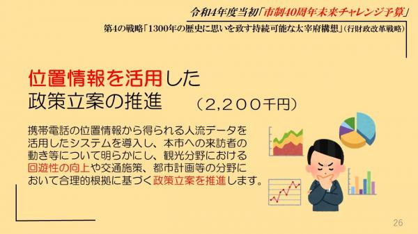 位置情報を活用した政策立案の推進、携帯電話の位置情報から得られる人流データを活用したシステムを導入し、本市への来訪者の動き等について明らかにし、観光分野における回遊性の向上や交通施策、都市計画等の分野において合理的根拠に基づく政策立案を推進します