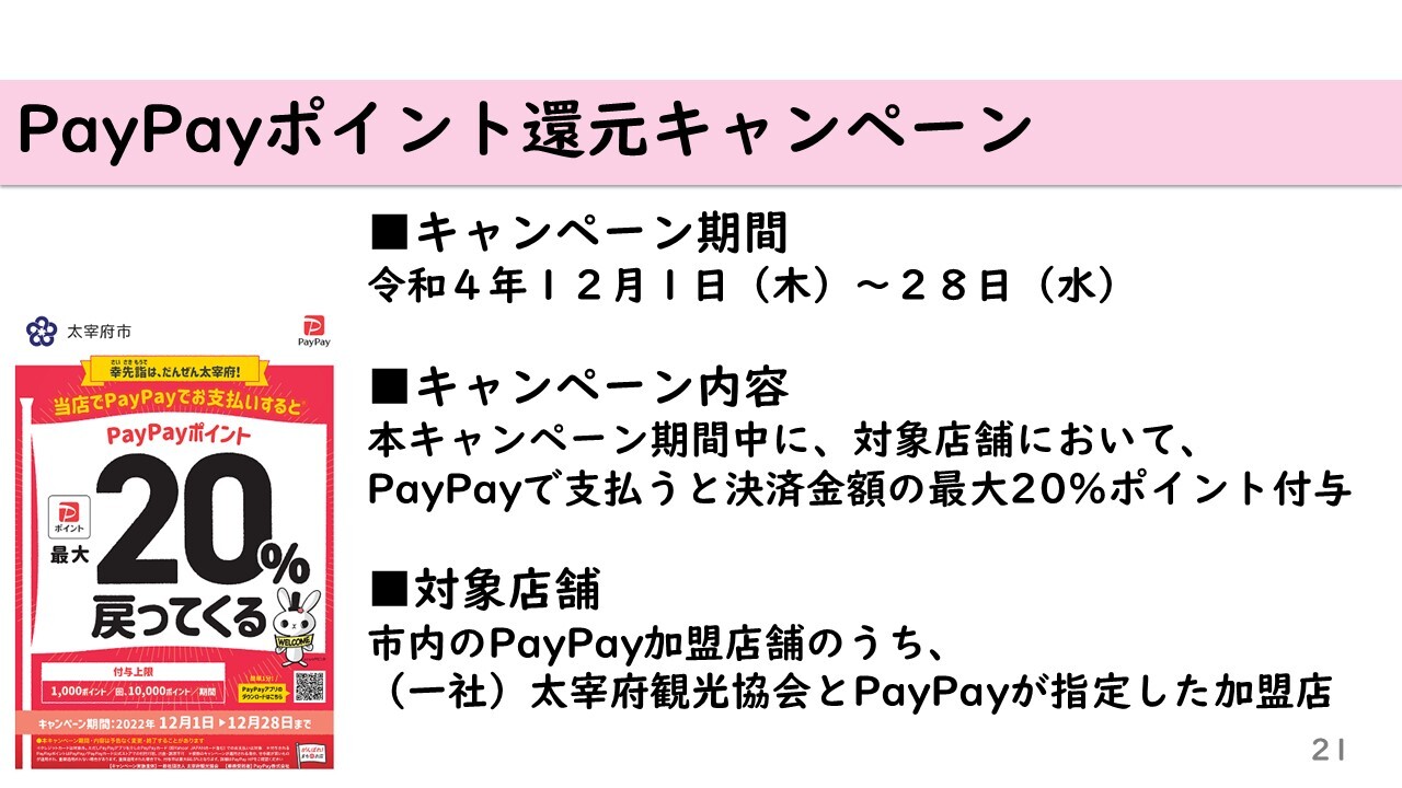 PayPayポイント還元キャンペーン　キャンペーン期間 令和4年12月1日～28日　本キャンペーン期間中に、対象店舗において、 PayPayで支払うと決済金額の最大20％ポイント付与　対象店舗 太宰府観光協会が指定する市内のPayPay加盟店舗